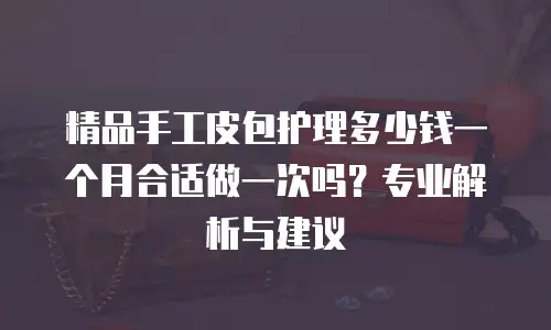 精品手工皮包护理多少钱一个月合适做一次吗？专业解析与建议