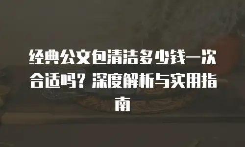 经典公文包清洁多少钱一次合适吗？深度解析与实用指南