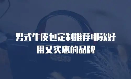 男式牛皮包定制推荐哪款好用又实惠的品牌