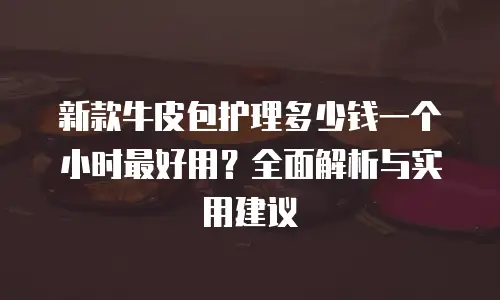 新款牛皮包护理多少钱一个小时最好用？全面解析与实用建议