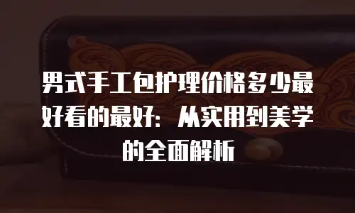 男式手工包护理价格多少最好看的最好：从实用到美学的全面解析