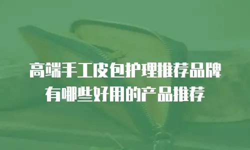 高端手工皮包护理推荐品牌有哪些好用的产品推荐