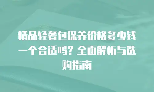 精品轻奢包保养价格多少钱一个合适吗？全面解析与选购指南