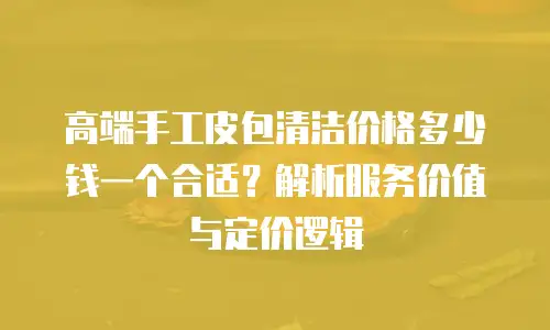 高端手工皮包清洁价格多少钱一个合适？解析服务价值与定价逻辑