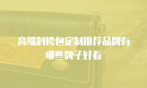 高端斜挎包定制推荐品牌有哪些牌子好看