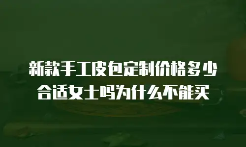 新款手工皮包定制价格多少合适女士吗为什么不能买