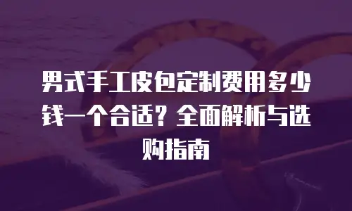 男式手工皮包定制费用多少钱一个合适？全面解析与选购指南