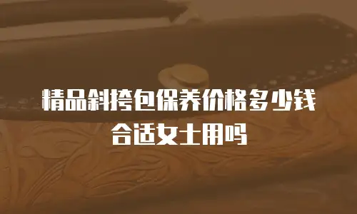 精品斜挎包保养价格多少钱合适女士用吗