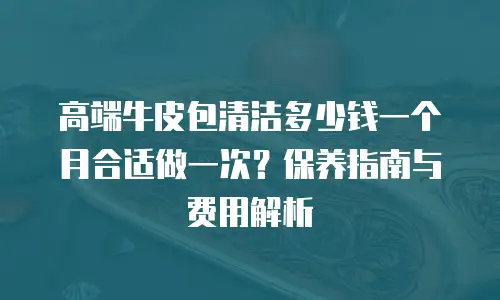 高端牛皮包清洁多少钱一个月合适做一次？保养指南与费用解析