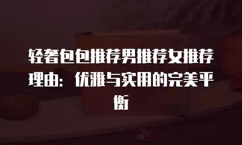 轻奢包包推荐男推荐女推荐理由：优雅与实用的完美平衡