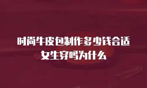 时尚牛皮包制作多少钱合适女生穿吗为什么