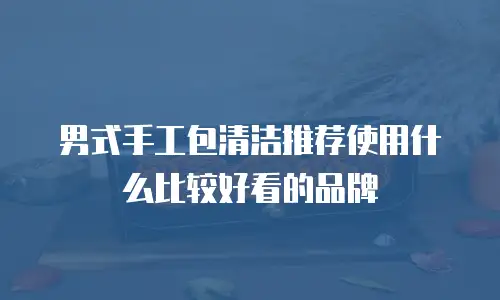 男式手工包清洁推荐使用什么比较好看的品牌