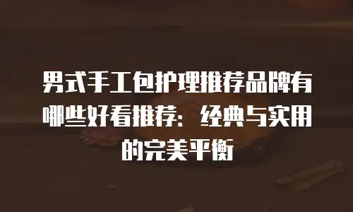 男式手工包护理推荐品牌有哪些好看推荐：经典与实用的完美平衡