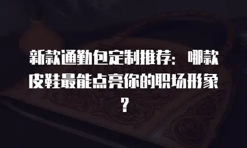 新款通勤包定制推荐：哪款皮鞋最能点亮你的职场形象？