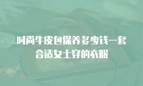 时尚牛皮包保养多少钱一套合适女士穿的衣服