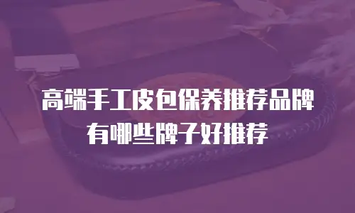 高端手工皮包保养推荐品牌有哪些牌子好推荐