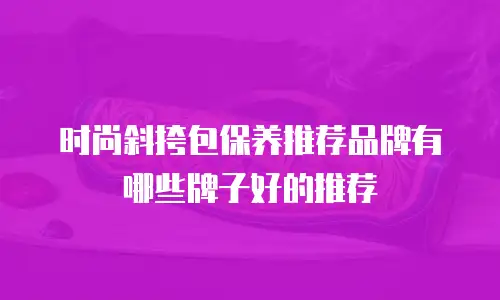 时尚斜挎包保养推荐品牌有哪些牌子好的推荐
