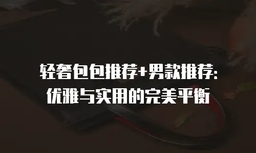 轻奢包包推荐+男款推荐：优雅与实用的完美平衡
