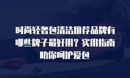 时尚轻奢包清洁推荐品牌有哪些牌子最好用？实用指南助你呵护爱包