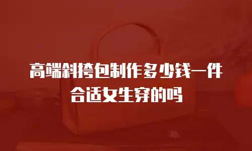 高端斜挎包制作多少钱一件合适女生穿的吗