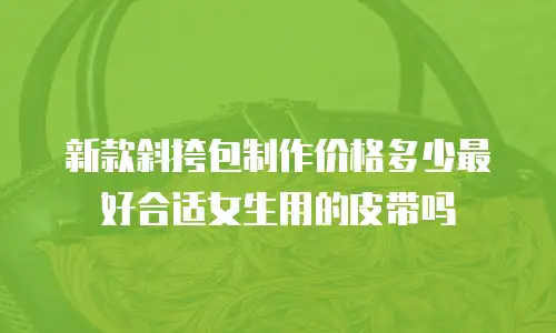 新款斜挎包制作价格多少最好合适女生用的皮带吗