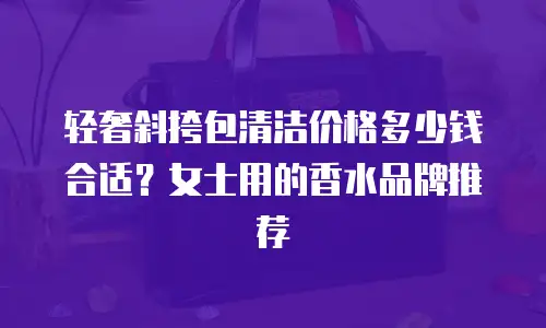 轻奢斜挎包清洁价格多少钱合适？女士用的香水品牌推荐
