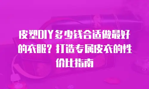 皮塑DIY多少钱合适做最好的衣服？打造专属皮衣的性价比指南