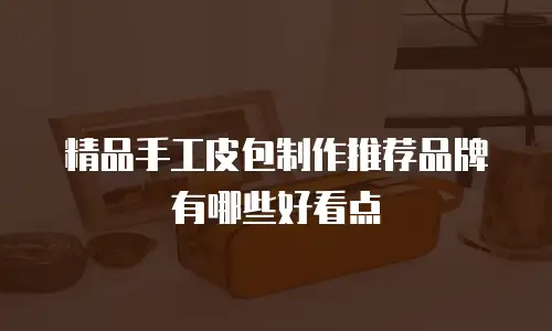 精品手工皮包制作推荐品牌有哪些好看点