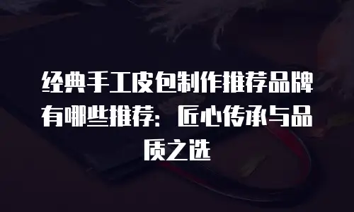 经典手工皮包制作推荐品牌有哪些推荐：匠心传承与品质之选