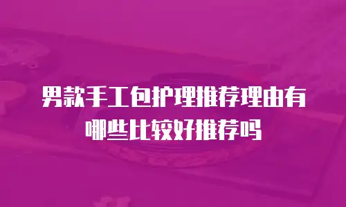 男款手工包护理推荐理由有哪些比较好推荐吗