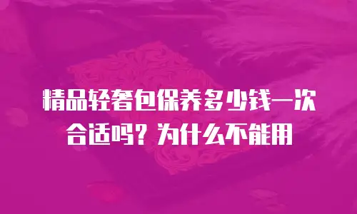 精品轻奢包保养多少钱一次合适吗？为什么不能用