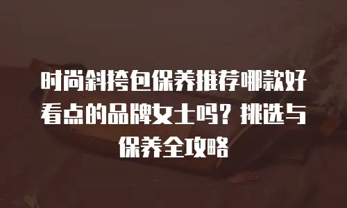 时尚斜挎包保养推荐哪款好看点的品牌女士吗？挑选与保养全攻略
