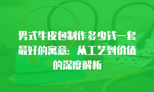 男式牛皮包制作多少钱一套最好的寓意：从工艺到价值的深度解析
