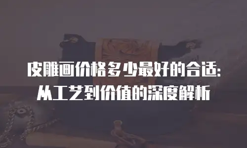 皮雕画价格多少最好的合适：从工艺到价值的深度解析