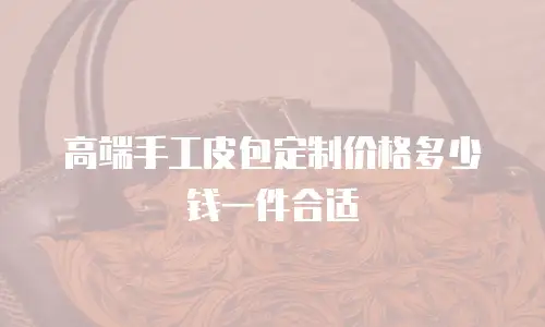高端手工皮包定制价格多少钱一件合适