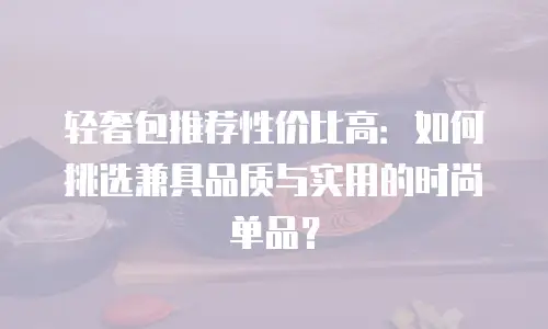 轻奢包推荐性价比高：如何挑选兼具品质与实用的时尚单品？