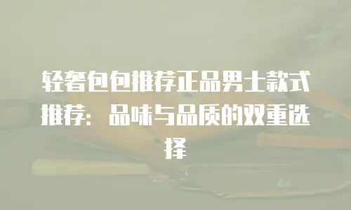 轻奢包包推荐正品男士款式推荐：品味与品质的双重选择