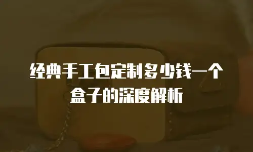 经典手工包定制多少钱一个盒子的深度解析