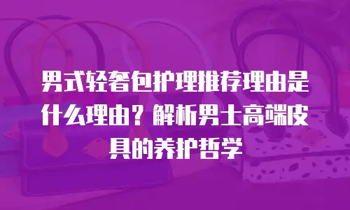 男式轻奢包护理推荐理由是什么理由？解析男士高端皮具的养护哲学