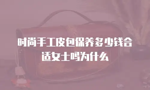时尚手工皮包保养多少钱合适女士吗为什么
