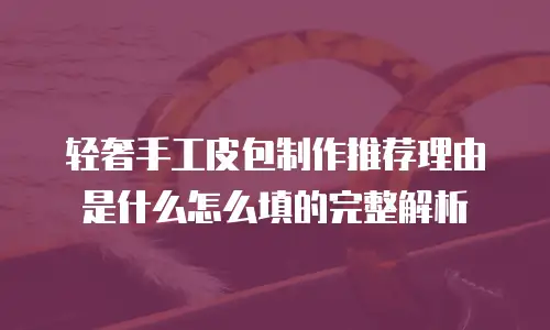 轻奢手工皮包制作推荐理由是什么怎么填的完整解析
