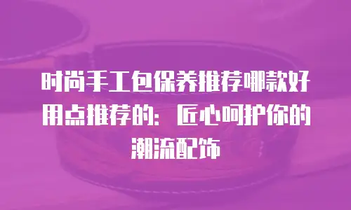 时尚手工包保养推荐哪款好用点推荐的：匠心呵护你的潮流配饰