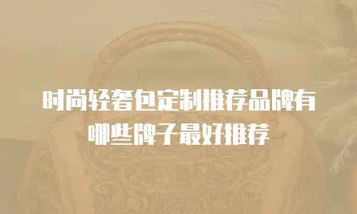 时尚轻奢包定制推荐品牌有哪些牌子最好推荐