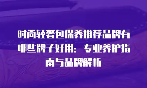 时尚轻奢包保养推荐品牌有哪些牌子好用：专业养护指南与品牌解析