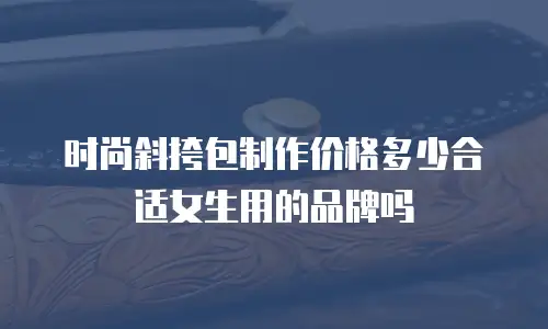 时尚斜挎包制作价格多少合适女生用的品牌吗