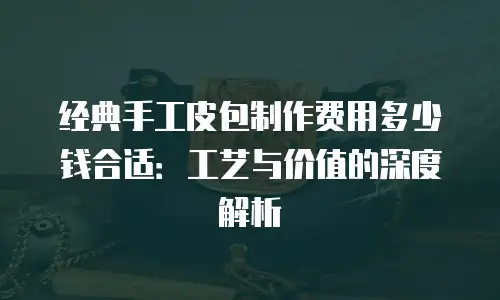 经典手工皮包制作费用多少钱合适：工艺与价值的深度解析