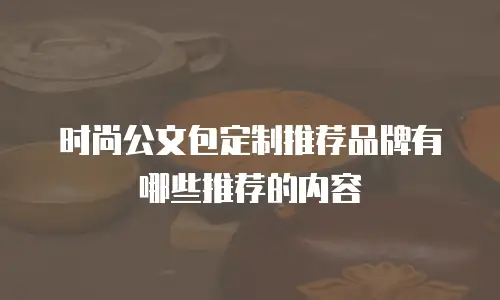 时尚公文包定制推荐品牌有哪些推荐的内容