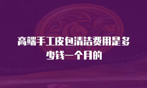 高端手工皮包清洁费用是多少钱一个月的