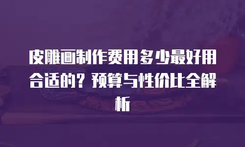 皮雕画制作费用多少最好用合适的？预算与性价比全解析