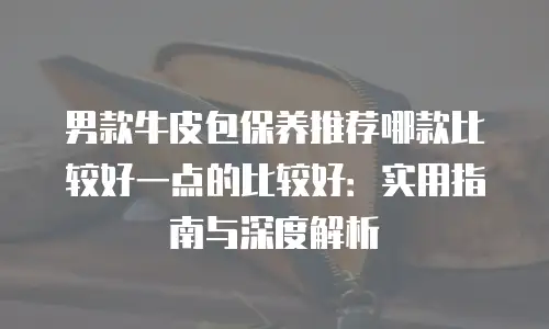 男款牛皮包保养推荐哪款比较好一点的比较好：实用指南与深度解析